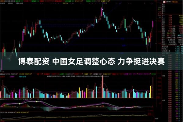 博泰配资 中国女足调整心态 力争挺进决赛