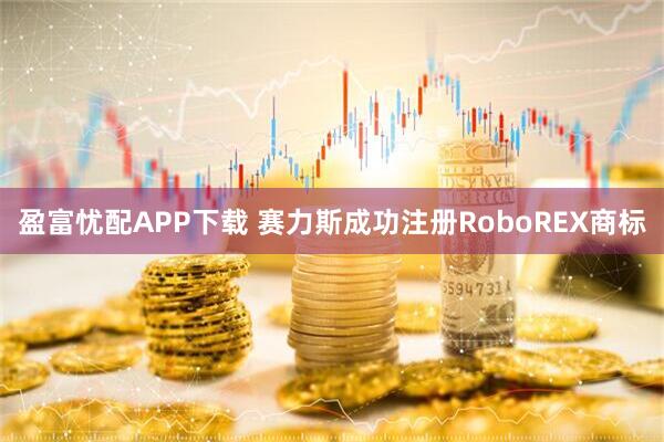盈富忧配APP下载 赛力斯成功注册RoboREX商标
