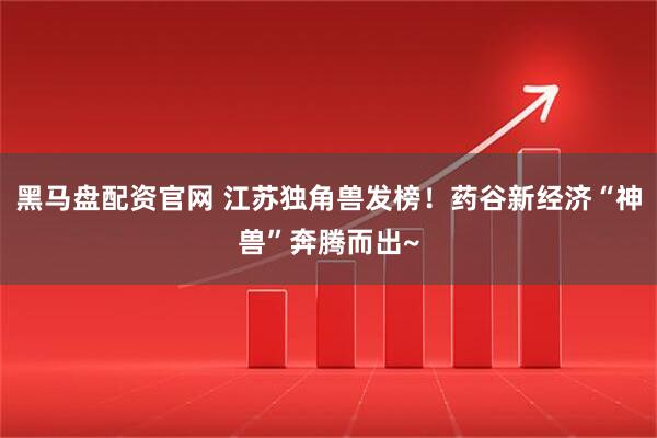 黑马盘配资官网 江苏独角兽发榜！药谷新经济“神兽”奔腾而出~