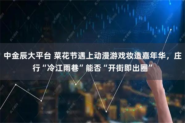 中金辰大平台 菜花节遇上动漫游戏妆造嘉年华，庄行“冷江雨巷”能否“开街即出圈”