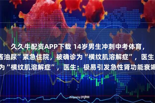 久久牛配资APP下载 14岁男生冲刺中考体育，狂练2小时游泳，竟致“酱油尿”紧急住院，被确诊为“横纹肌溶解症”，医生：极易引发急性肾功能衰竭