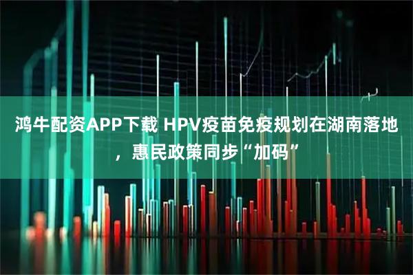鸿牛配资APP下载 HPV疫苗免疫规划在湖南落地，惠民政策同步“加码”