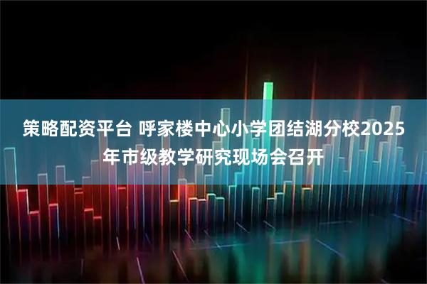 策略配资平台 呼家楼中心小学团结湖分校2025年市级教学研究现场会召开