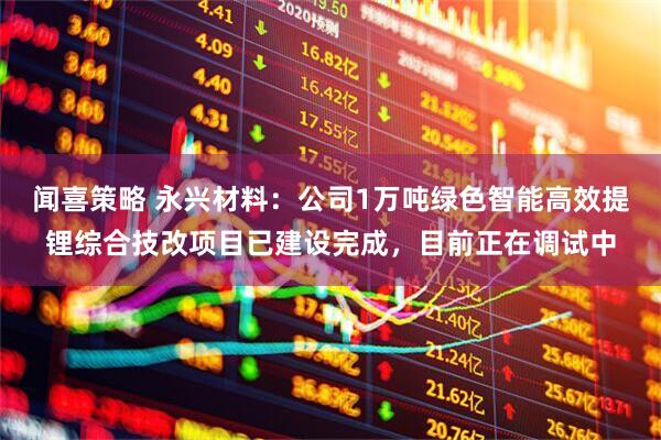 闻喜策略 永兴材料：公司1万吨绿色智能高效提锂综合技改项目已建设完成，目前正在调试中