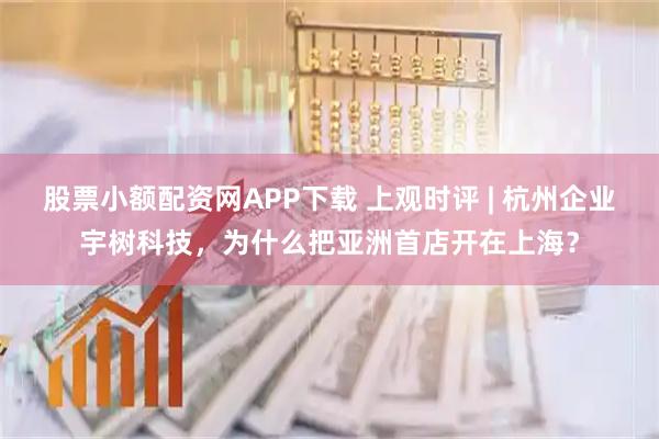 股票小额配资网APP下载 上观时评 | 杭州企业宇树科技，为什么把亚洲首店开在上海？