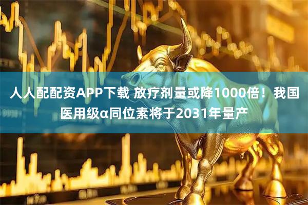 人人配配资APP下载 放疗剂量或降1000倍！我国医用级α同位素将于2031年量产
