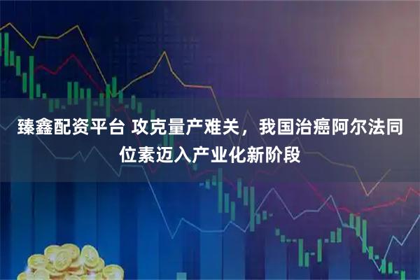 臻鑫配资平台 攻克量产难关，我国治癌阿尔法同位素迈入产业化新阶段