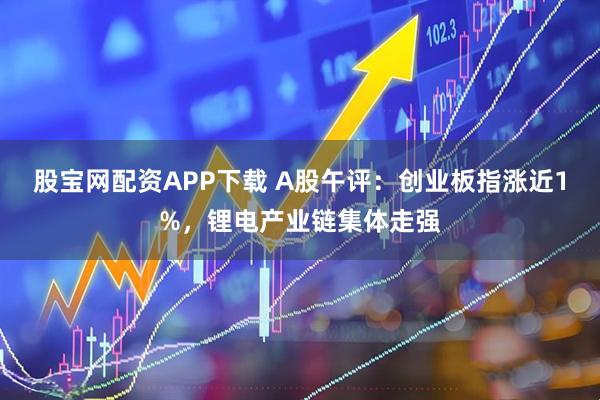 股宝网配资APP下载 A股午评：创业板指涨近1%，锂电产业链集体走强