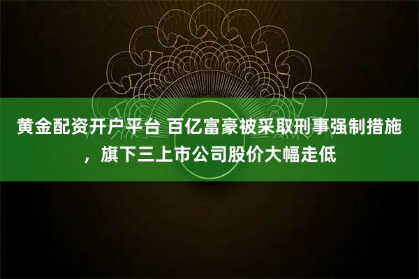 黄金配资开户平台 百亿富豪被采取刑事强制措施，旗下三上市公司股价大幅走低