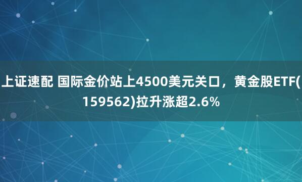 上证速配 国际金价站上4500美元关口，黄金股ETF(159562)拉升涨超2.6%