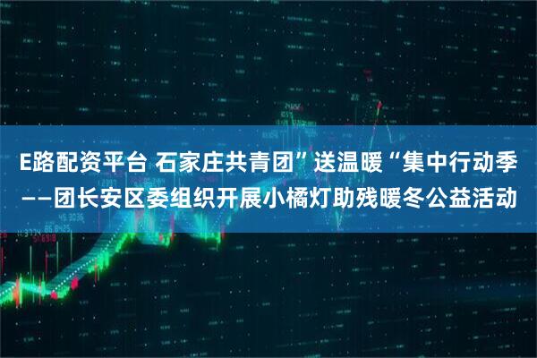 E路配资平台 石家庄共青团”送温暖“集中行动季——团长安区委组织开展小橘灯助残暖冬公益活动