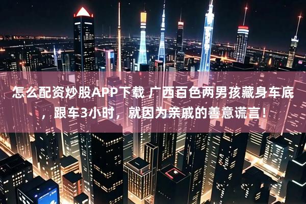 怎么配资炒股APP下载 广西百色两男孩藏身车底，跟车3小时，就因为亲戚的善意谎言！