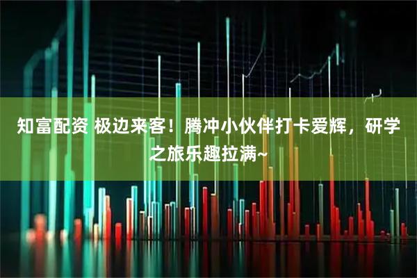 知富配资 极边来客！腾冲小伙伴打卡爱辉，研学之旅乐趣拉满~