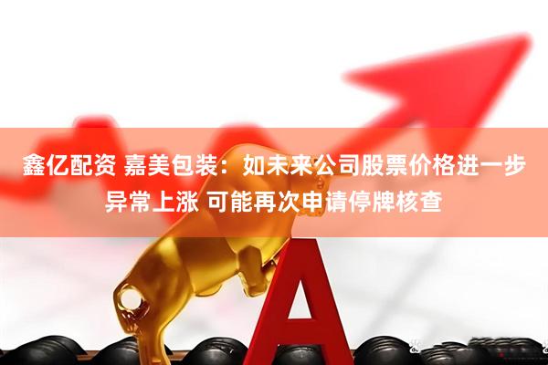 鑫亿配资 嘉美包装：如未来公司股票价格进一步异常上涨 可能再次申请停牌核查
