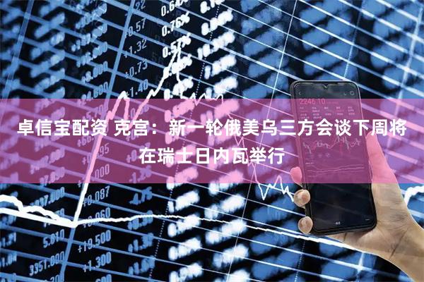 卓信宝配资 克宫：新一轮俄美乌三方会谈下周将在瑞士日内瓦举行