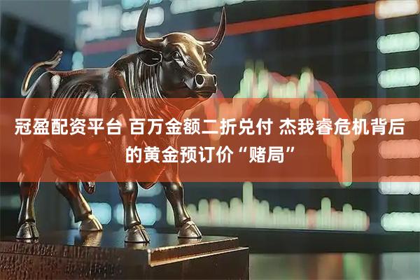 冠盈配资平台 百万金额二折兑付 杰我睿危机背后的黄金预订价“赌局”