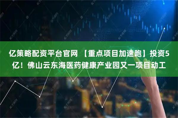 亿策略配资平台官网 【重点项目加速跑】投资5亿！佛山云东海医药健康产业园又一项目动工