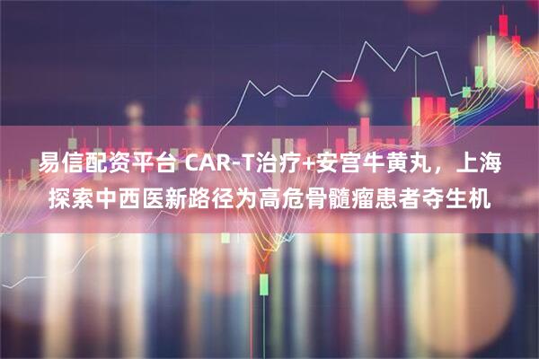 易信配资平台 CAR-T治疗+安宫牛黄丸，上海探索中西医新路径为高危骨髓瘤患者夺生机