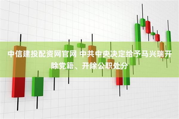 中信建投配资网官网 中共中央决定给予马兴瑞开除党籍、开除公职处分