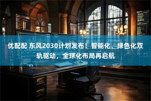优配配 东风2030计划发布！智能化、绿色化双轨驱动，全球化布局再启航