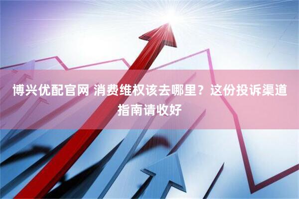 博兴优配官网 消费维权该去哪里？这份投诉渠道指南请收好