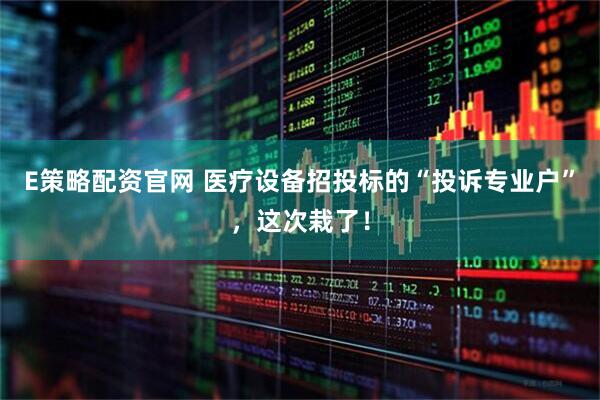 E策略配资官网 医疗设备招投标的“投诉专业户”，这次栽了！
