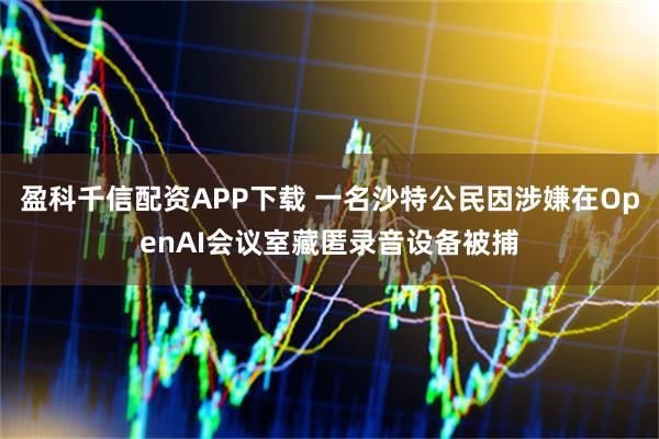 盈科千信配资APP下载 一名沙特公民因涉嫌在OpenAI会议室藏匿录音设备被捕